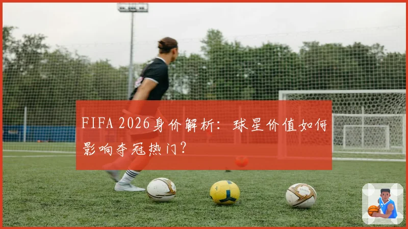 FIFA 2026身价解析:球星价值如何影响夺冠热门?