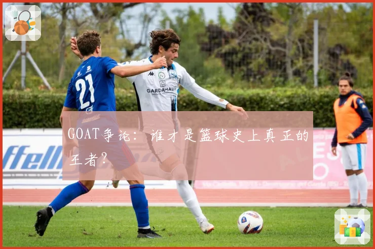 GOAT争论:谁才是篮球史上真正的王者?