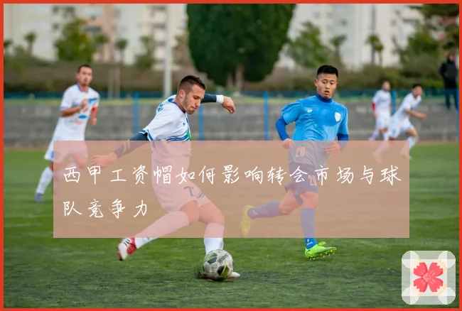 西甲工资帽如何影响转会市场与球队竞争力