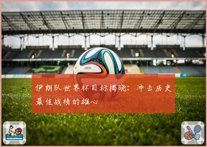 伊朗队世界杯目标揭晓:冲击历史最佳战绩的雄心
