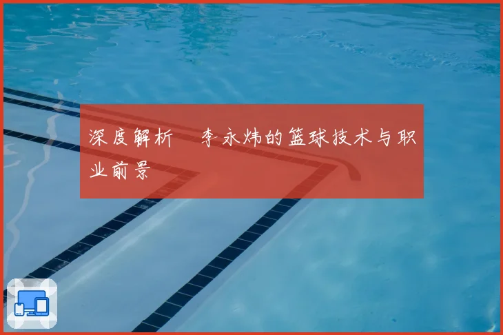 深度解析偰李永炜的篮球技术与职业前景