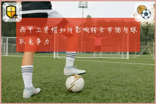 西甲工资帽如何影响转会市场与球队竞争力