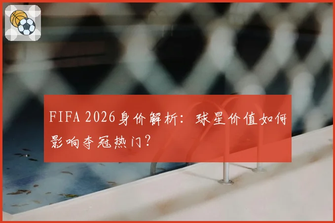 FIFA 2026身价解析：球星价值如何影响夺冠热门？