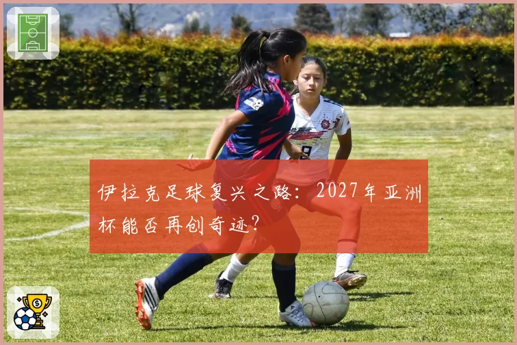 伊拉克足球复兴之路:2027年亚洲杯能否再创奇迹?