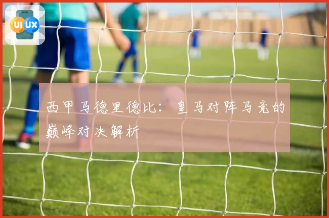 西甲马德里德比:皇马对阵马竞的巅峰对决解析