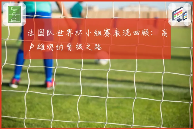 法国队世界杯小组赛表现回顾：高卢雄鸡的晋级之路