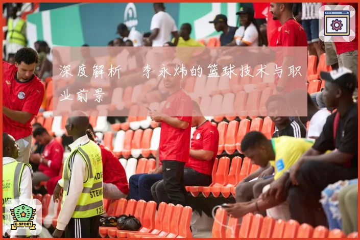 深度解析偰李永炜的篮球技术与职业前景